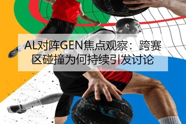 AL对阵GEN焦点观察：跨赛区碰撞为何持续引发讨论